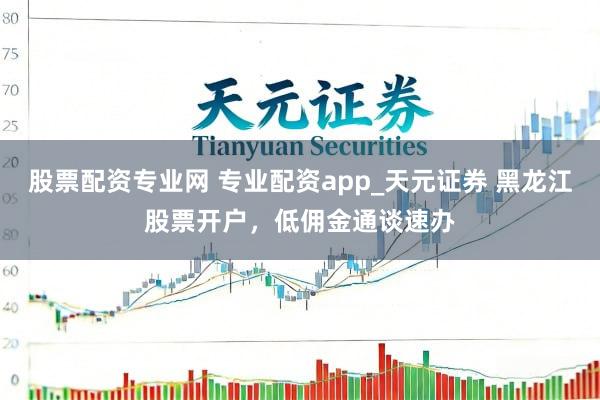 股票配资专业网 专业配资app_天元证券 黑龙江股票开户，低佣金通谈速办