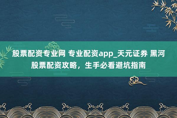 股票配资专业网 专业配资app_天元证券 黑河股票配资攻略，生手必看避坑指南