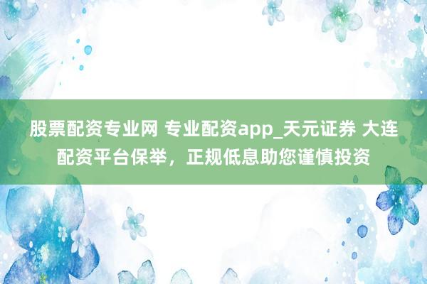 股票配资专业网 专业配资app_天元证券 大连配资平台保举，正规低息助您谨慎投资
