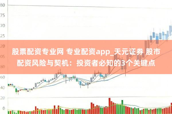 股票配资专业网 专业配资app_天元证券 股市配资风险与契机：投资者必知的3个关键点