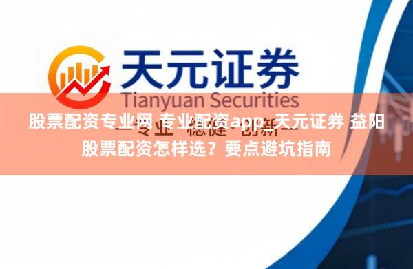 股票配资专业网 专业配资app_天元证券 益阳股票配资怎样选？要点避坑指南