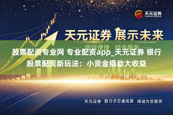 股票配资专业网 专业配资app_天元证券 银行股票配资新玩法：小资金撬动大收益