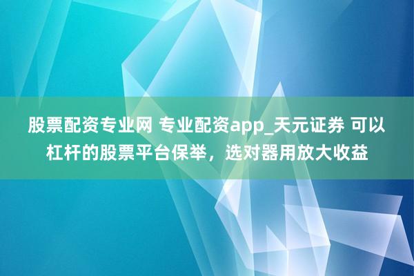 股票配资专业网 专业配资app_天元证券 可以杠杆的股票平台保举，选对器用放大收益